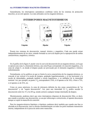 4-6                                                                                   Página 1 de 10



  4.6. INTERRUPTORES MAGNETO-TÉRMICOS

  Generalmente, los interruptores automáticos combinan varios de los sistemas de protección
descritos, en un solo aparato. Los más utilizados son los magneto-térmicos.




  Poseen tres sistemas de desconexión: manual, térmico y magnético. Cada uno puede actuar
independientemente de los otros, estando formada su curva de disparo por la superposición de ambas
características, magnética y térmica.



   En el gráfico de la figura 4. puede verse la curva de desconexión de un magneto-térmico, en la que
se aprecia una zona A, claramente térmica, una zona B que corresponde a la reacción magnética, y la
zona de solape C, en donde el disparo puede ser provocado por el elemento magnético o térmico
indistintamente.

   Normalmente, en los gráficos en que se ilustra la curva característica de los magneto-térmicos, se
concede el eje vertical a la escala de tiempos, graduada logarítmicamente, y el eje horizontal a la
escala de intensidades, graduada también a escala logarítmica, y en múltiplos de la intensidad
nominal. Así, por ejemplo, un punto 3 In corresponderá a 30A, si el aparato es de 10A, o bien a 75A,
si el aparato es de 25A, etc.

  Como en casos anteriores, la zona de tolerancia delimita las dos zonas características de "no
desconexión" y de "segura desconexión". Así, para una intensidad 2,5 In podría suceder la
desconexión entre los 15 y los 60 sg, siendo correcto cualquier tiempo intermedio de disparo.

  Mecánicamente, podemos decir que estos interruptores disponen de desconexión libre, es decir,
que cuando se produce una desconexión, ya sea por sobrecarga o cortocircuito, el aparato desconecta
aunque se sujete la manecilla de conexión.

   Para los magneto-térmicos bipolares o tripolares, podemos decir también que cuando una fase es
afectada en la desconexión, ésta se efectúa simultáneamente en todos los polos mediante transmisión
interna, independiente de la pieza de unión entre manecillas.




file://C:Documents%20and%20SettingsgabrielEscritorioAAAELECTRICAS4-6....           28/03/2007
 