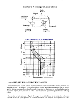 4-6                                                                                    Página 2 de 10




  4.6.1. APLICACIONES DE LOS MAGNETOTÉRMICOS

   Si comparamos los fusibles con los magneto-térmicos, veremos cómo estos últimos presentan una
mayor seguridad y prestaciones ya que interrumpen circuitos con más rapidez y capacidad de ruptura
que los fusibles normales. Después, a la hora de restablecer el circuito, no se precisa ningún material
ni persona experta, basta presionar un botón o mover un resorte que se halla perfectamente aislado y
visible.

  Por contra, un fusible requiere el gasto de compra de un cartucho nuevo, su colocación en la base,
sometida a tensión y una persona lo bastante capacitada para efectuar estas operaciones. Estas



file://C:Documents%20and%20SettingsgabrielEscritorioAAAELECTRICAS4-6....             28/03/2007
 