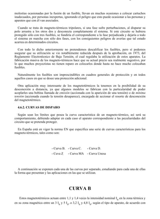 4-6                                                                                    Página 3 de 10



molestias ocasionadas por la fusión de un fusible, llevan en muchas ocasiones a colocar cartuchos
inadecuados, por personas inexpertas, ignorando el peligro que esto puede ocasionar a las personas y
aparatos que con él van asociados.

   Cuando se trata de magneto-térmicos tripolares, si una fase sufre perturbaciones, al disparar su
polo arrastra a los otros dos y desconecta completamente el sistema. Si este circuito se hubiera
protegido sólo con tres fusibles, se fundiría el correspondiente a la fase perjudicada y dejaría a todo
el sistema en marcha con sólo dos fases, con los consiguientes peligros de averías que tal estado
acarrea en determinados circuitos.

   Con todo lo dicho anteriormente no pretendemos descalificar los fusibles, pero sí podemos
asegurar que su utilización se vio notablemente reducida después de la aprobación, en 1973, del
Reglamento Electrotécnico de Baja Tensión, el cual regulaba la utilización de estos aparatos. La
fabricación masiva de los magneto-térmicos hace que su actual precio sea realmente sugestivo, por
lo que muchos proyectistas no tienen reparo en colocarlos donde hasta no hace mucho colocaban
fusibles.

  Naturalmente los fusibles son imprescindibles en cuadros generales de protección y en todos
aquellos casos en que se desee una protección adicional.

   Otra aplicación muy interesante de los magnetotérmicos la tenemos en la posibilidad de su
desconexión a distancia, ya que algunos modelos se fabrican con la particularidad de poder
acoplarles una bobina llamada de emisión (accionada con la aparición de una tensión) o de mínima
tensión (accionada cuando la tensión desaparece), encargada de accionar el resorte de desconexión
del magnetotérmico.

  4.6.2. CURVAS DE DISPARO

   Según sean los límites que posea la curva característica de un magneto-térmico, así será su
comportamiento, debiendo adaptar en cada caso el aparato correspondiente a las peculiaridades del
circuito que se pretenda proteger.

 En España está en vigor la norma EN que especifica una serie de curvas características para los
magneto-térmicos, tales como son:



                             - Curva B. - Curva C.       - Curva D.
                             - Cuva Z     - Curva MA     - Curva Unesa



   A continuación se exponen cada una de las curvas por separado, estudiando para cada una de ellas
la forma que presentan y las aplicaciones en las que se utilizan.




                                          CURVA B
    Estos magnetotérmicos actuan entre 1,1 y 1,4 veces la intensidad nominal In en la zona térmica y
en su zona magnética entre un 3 In y 5 In, o 3,2 In y 4,8 In, según el tipo de aparato, de acuerdo con




file://C:Documents%20and%20SettingsgabrielEscritorioAAAELECTRICAS4-6....             28/03/2007
 