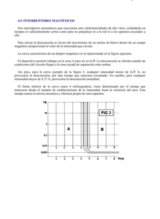 4-5                                                                                     Página 1 de 1




  4.5. INTERRUPTORES MAGNÉTICOS

   Son interruptores automáticos que reaccionan ante sobreintensidades de alto valor, cortándolas en
tiempos lo suficientemente cortos como para no perjudicar ni a la red ni a los aparatos asociados a
ella.

 Para iniciar la desconexión se sirven del movimiento de un núcleo de hierro dentro de un campo
magnético proporcional al valor de la intensidad que circula.

  La curva característica de un disparo magnético es la representada en la figura siguiente.

  El dispositivo permite trabajar en la zona A pero no en la B. La desconexión se efectúa cuando las
condiciones del circuito llegan a la zona rayada de separación entre ambas.

   Así pues, para la curva ejemplo de la figura 3, cualquier intensidad menor de 4,25 A, no
provocaría la desconexión, por más tiempo que estuviera circulando. En cambio, para cualquier
intensidad mayor de 4,75 A, provocaría la desconexión inmediata.

   El límite inferior de la curva (unos 4 milisegundos), viene determinado por el tiempo que
transcurre desde el instante de establecimiento de la intensidad, hasta la extinción del arco. Este
tiempo marca la inercia mecánica y eléctrica propia de estos aparatos.




file://C:Documents%20and%20SettingsgabrielEscritorioAAAELECTRICAS4-5....             28/03/2007
 