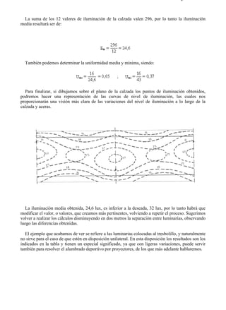 9-4                                                                                    Página 15 de 37



  La suma de los 12 valores de iluminación de la calzada valen 296, por lo tanto la iluminación
media resultará ser de:




  También podemos determinar la uniformidad media y mínima, siendo:




  Para finalizar, si dibujamos sobre el plano de la calzada los puntos de iluminación obtenidos,
podremos hacer una representación de las curvas de nivel de iluminación, las cuales nos
proporcionarán una visión más clara de las variaciones del nivel de iluminación a lo largo de la
calzada y aceras.




  La iluminación media obtenida, 24,6 lux, es inferior a la deseada, 32 lux, por lo tanto habrá que
modificar el valor, o valores, que creamos más pertinentes, volviendo a repetir el proceso. Sugerimos
volver a realizar los cálculos disminuyendo en dos metros la separación entre luminarias, observando
luego las diferencias obtenidas.

  El ejemplo que acabamos de ver se refiere a las luminarias colocadas al tresbolillo, y naturalmente
no sirve para el caso de que estén en disposición unilateral. En esta disposición los resultados son los
indicados en la tabla y tienen un especial significado, ya que con ligeras variaciones, puede servir
también para resolver el alumbrado deportivo por proyectores, de los que más adelante hablaremos.




file://C:Documents%20and%20SettingsgabrielEscritorioAAAELECTRICAS9-4....              28/03/2007
 