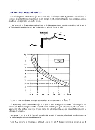 4-4                                                                                      Página 1 de 2




  4.4. INTERRUPTORES TÉRMICOS

   Son interruptores automáticos que reaccionan ante sobreintensidades ligeramente superiores a la
nominal, asegurando una desconexión en un tiempo lo suficientemente corto para no perjudicar ni a
la red ni a los receptores asociados con él.

  Para provocar la desconexión, aprovechan la deformación de una lámina bimetálica, que se curva
en función del calor producido por la corriente al pasar a través de ella.




  La curva característica de un disparo térmico es la representada en la figura 2.

   El dispositivo térmico permite trabajar en la zona A pero no llegar a la zona B. La interrupción del
circuito se efectúa siempre cuando las condiciones de trabajo llegan a la zona rayada que marca la
separación entre ambas. Esta zona rayada marca las tolerancias lógicas que tendrá la fabricación de
este tipo de aparatos.

  Así, pues, en la curva de la figura 2, que citamos a título de ejemplo, circulando una intensidad de
3A., el interruptor no desconectaría nunca.

  Con 10A. iniciaría la desconexión a los 35 seg., y con 30 A. la desconexión se iniciará a los 15



file://C:Documents%20and%20SettingsgabrielEscritorioAAAELECTRICAS4-4....             28/03/2007
 