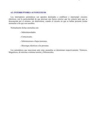 4-3                                                                                 Página 1 de 1




  4.3. INTERRUPTORES AUTOMÁTICOS

   Los interruptores automáticos son aparatos destinados a establecer e interrumpir circuitos
eléctricos, con la particularidad de que precisan una fuerza exterior que los conecte pero que se
desconectan por sí mismos, sin deteriorarse, cuando el circuito en que se hallan presenta ciertas
anomalías a las que son sensibles.

  Normalmente dichas anomalías son:

              - Sobreintensidades.

              - Cortocircuito.

              - Sobretensiones o bajas tensiones.

              - Descargas eléctricas a las personas.

 Los automáticos que reaccionan ante estas anomalías se denominan respectivamente: Térmicos,
Magnéticos, de máxima o mínima tensión y Diferenciales.




file://C:Documents%20and%20SettingsgabrielEscritorioAAAELECTRICAS4-3....        28/03/2007
 