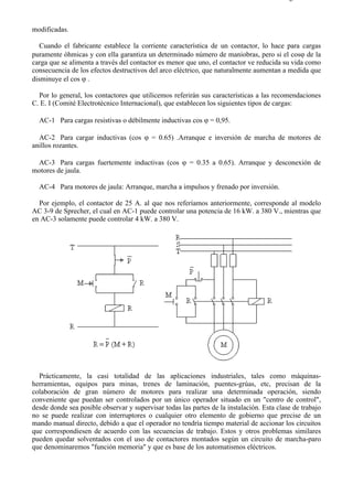 4-2                                                                                      Página 2 de 3



modificadas.

   Cuando el fabricante establece la corriente característica de un contactor, lo hace para cargas
puramente óhmicas y con ella garantiza un determinado número de maniobras, pero si el cosϕ de la
carga que se alimenta a través del contactor es menor que uno, el contactor ve reducida su vida como
consecuencia de los efectos destructivos del arco eléctrico, que naturalmente aumentan a medida que
disminuye el cos ϕ .

  Por lo general, los contactores que utilicemos referirán sus características a las recomendaciones
C. E. I (Comité Electrotécnico Internacional), que establecen los siguientes tipos de cargas:

  AC-1 Para cargas resistivas o débilmente inductivas cos ϕ = 0,95.

  AC-2 Para cargar inductivas (cos ϕ = 0.65) .Arranque e inversión de marcha de motores de
anillos rozantes.

 AC-3 Para cargas fuertemente inductivas (cos ϕ = 0.35 a 0.65). Arranque y desconexión de
motores de jaula.

  AC-4 Para motores de jaula: Arranque, marcha a impulsos y frenado por inversión.

  Por ejemplo, el contactor de 25 A. al que nos referíamos anteriormente, corresponde al modelo
AC 3-9 de Sprecher, el cual en AC-1 puede controlar una potencia de 16 kW. a 380 V., mientras que
en AC-3 solamente puede controlar 4 kW. a 380 V.




  Prácticamente, la casi totalidad de las aplicaciones industriales, tales como máquinas-
herramientas, equipos para minas, trenes de laminación, puentes-grúas, etc, precisan de la
colaboración de gran número de motores para realizar una determinada operación, siendo
conveniente que puedan ser controlados por un único operador situado en un "centro de control",
desde donde sea posible observar y supervisar todas las partes de la instalación. Esta clase de trabajo
no se puede realizar con interruptores o cualquier otro elemento de gobierno que precise de un
mando manual directo, debido a que el operador no tendría tiempo material de accionar los circuitos
que correspondiesen de acuerdo con las secuencias de trabajo. Estos y otros problemas similares
pueden quedar solventados con el uso de contactores montados según un circuito de marcha-paro
que denominaremos "función memoria" y que es base de los automatismos eléctricos.




file://C:Documents%20and%20SettingsgabrielEscritorioAAAELECTRICAS4-2....             28/03/2007
 