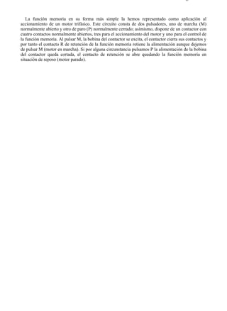 4-2                                                                                      Página 3 de 3



   La función memoria en su forma más simple la hemos representado como aplicación al
accionamiento de un motor trifásico. Este circuito consta de dos pulsadores, uno de marcha (M)
normalmente abierto y otro de paro (P) normalmente cerrado; asímismo, dispone de un contactor con
cuatro contactos normalmente abiertos, tres para el accionamiento del motor y uno para el control de
la función memoria. Al pulsar M, la bobina del contactor se excita, el contactor cierra sus contactos y
por tanto el contacto R de retención de la función memoria retiene la alimentación aunque dejemos
de pulsar M (motor en marcha). Si por alguna circunstancia pulsamos P la alimentación de la bobina
del contactor queda cortada, el contacto de retención se abre quedando la función memoria en
situación de reposo (motor parado).




file://C:Documents%20and%20SettingsgabrielEscritorioAAAELECTRICAS4-2....             28/03/2007
 