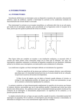 4-1                                                                                      Página 1 de 3




  4. INTERRUPTORES

  4.1. INTERRUPTORES

   Inicialmente definiremos un interruptor como un dispositivo mecánico de conexión y desconexión
eléctrica, capaz de establecer, soportar e interrumpir la corriente en las condiciones normales de
funcionamiento del circuito donde va asociado.

   Para interrumpir la corriente en un receptor monofásico, es suficiente abrir éste en un solo punto,
por medio de un interruptor unipolar, pero procediendo así no lograremos aislar el receptor de la
línea, puesto que éste queda al potencial de la fase no cortada.




   Para lograr aislar por completo un receptor o una instalación cualquiera, es necesario abrir el
circuito por tantos puntos como conexiones tenga con la línea que lo alimenta. Así, pues, los
interruptores unipolares solamente se utilizarán en pequeños receptores de uso doméstico, debiendo
utilizar en los demás casos interruptores con tantos polos como conductores lo alimentan.

  Las condiciones exigidas a un buen interruptor deberán ser inicialmente las siguientes:

               1) Que las superficies de las piezas que realizan el contacto eléctrico, sean suficientes
            para dejar paso a la intensidad nominal prevista en el circuito donde ha de ser colocado,
            sin provocar excesivas elevaciones de temperatura.

              2) Que el arco de ruptura, que sin duda se formará cuando abramos el circuito, se
            extinga lo más rápidamente posible, de manera que no forme arco permanente, ya que
            de lo contrario se destruirían rápidamente los contactos.

   La primera condición se logra dimensionando ampliamente la superficie de las piezas que forman
el contacto eléctrico, procurando que sea lo más perfecta posible y haciendo que exista una cierta
presión entre dichas piezas. Así, podremos decir que la intensidad nominal que puede circular por los
contactos de un interruptor, es directamente proporcional a la superficie de los contactos y a la
presión ejercida sobre ellos.

   La rápida extinción del arco se logra con gran sencillez cuando la tensión e intensidad nominal del
interruptor son pequeñas. Por el contrario, en interruptores para elevadas tensiones e intensidades, la
dificultad en extinguir el arco crece enormemente según estas dos variables.




file://C:Documents%20and%20SettingsgabrielEscritorioAAAELECTRICAS4-1....              28/03/2007
 