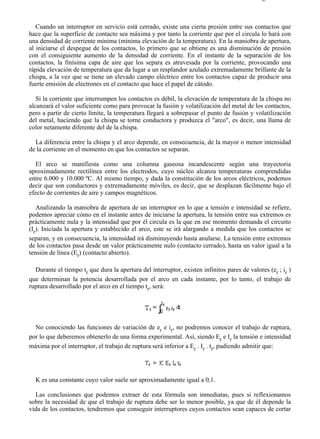 4-1                                                                                        Página 2 de 3



   Cuando un interruptor en servicio está cerrado, existe una cierta presión entre sus contactos que
hace que la superficie de contacto sea máxima y por tanto la corriente que por el circula lo hará con
una densidad de corriente mínima (mínima elevación de la temperatura). En la maniobra de apertura,
al iniciarse el despegue de los contactos, lo primero que se obtiene es una disminución de presión
con el consiguiente aumento de la densidad de corriente. En el instante de la separación de los
contactos, la finísima capa de aire que los separa es atravesada por la corriente, provocando una
rápida elevación de temperatura que da lugar a un resplandor azulado extremadamente brillante de la
chispa, a la vez que se tiene un elevado campo eléctrico entre los contactos capaz de producir una
fuerte emisión de electrones en el contacto que hace el papel de cátodo.

   Si la corriente que interrumpen los contactos es débil, la elevación de temperatura de la chispa no
alcanzará el valor suficiente como para provocar la fusión y volatilización del metal de los contactos,
pero a partir de cierto límite, la temperatura llegará a sobrepasar el punto de fusión y volatilización
del metal, haciendo que la chispa se torne conductora y produzca el "arco", es decir, una llama de
color netamente diferente del de la chispa.

  La diferencia entre la chispa y el arco depende, en consecuencia, de la mayor o menor intensidad
de la corriente en el momento en que los contactos se separan.

   El arco se manifiesta como una columna gaseosa incandescente según una trayectoria
aproximadamente rectilínea entre los electrodos, cuyo núcleo alcanza temperaturas comprendidas
entre 6.000 y 10.000 ºC. Al mismo tiempo, y dada la constitución de los arcos eléctricos, podemos
decir que son conductores y extremadamente móviles, es decir, que se desplazan fácilmente bajo el
efecto de corrientes de aire y campos magnéticos.

   Analizando la maniobra de apertura de un interruptor en lo que a tensión e intensidad se refiere,
podemos apreciar cómo en el instante antes de iniciarse la apertura, la tensión entre sus extremos es
prácticamente nula y la intensidad que por él circula es la que en ese momento demanda el circuito
(Ir). Iniciada la apertura y establecido el arco, este se irá alargando a medida que los contactos se
separan, y en consecuencia, la intensidad irá disminuyendo hasta anularse. La tensión entre extremos
de los contactos pasa desde un valor prácticamente nulo (contacto cerrado), hasta un valor igual a la
tensión de línea (Er) (contacto abierto).

  Durante el tiempo tr que dura la apertura del interruptor, existen infinitos pares de valores (er ; ir )
que determinan la potencia desarrollada por el arco en cada instante, por lo tanto, el trabajo de
ruptura desarrollado por el arco en el tiempo tr, será:




  No conociendo las funciones de variación de er e ir, no podremos conocer el trabajo de ruptura,
por lo que deberemos obtenerlo de una forma experimental. Así, siendo Er e Ir la tensión e intensidad
máxima por el interruptor, el trabajo de ruptura será inferior a Er . Ir . tr, pudiendo admitir que:




  K es una constante cuyo valor suele ser aproximadamente igual a 0,1.

  Las conclusiones que podemos extraer de esta fórmula son inmediatas, pues si reflexionamos
sobre la necesidad de que el trabajo de ruptura debe ser lo menor posible, ya que de él depende la
vida de los contactos, tendremos que conseguir interruptores cuyos contactos sean capaces de cortar




file://C:Documents%20and%20SettingsgabrielEscritorioAAAELECTRICAS4-1....                28/03/2007
 