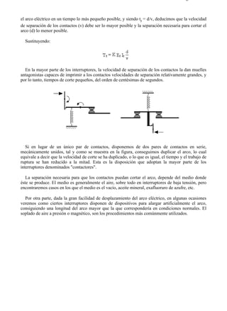 4-1                                                                                       Página 3 de 3



el arco eléctrico en un tiempo lo más pequeño posible, y siendo tr = d/v, deducimos que la velocidad
de separación de los contactos (v) debe ser lo mayor posible y la separación necesaria para cortar el
arco (d) lo menor posible.

  Sustituyendo:




  En la mayor parte de los interruptores, la velocidad de separación de los contactos la dan muelles
antagonistas capaces de imprimir a los contactos velocidades de separación relativamente grandes, y
por lo tanto, tiempos de corte pequeños, del orden de centésimas de segundos.




   Si en lugar de un único par de contactos, disponemos de dos pares de contactos en serie,
mecánicamente unidos, tal y como se muestra en la figura, conseguimos duplicar el arco, lo cual
equivale a decir que la velocidad de corte se ha duplicado, o lo que es igual, el tiempo y el trabajo de
ruptura se han reducido a la mitad. Esta es la disposición que adoptan la mayor parte de los
interruptores denominados "contactores".

   La separación necesaria para que los contactos puedan cortar el arco, depende del medio donde
éste se produce. El medio es generalmente el aire, sobre todo en interruptores de baja tensión, pero
encontraremos casos en los que el medio es el vacío, aceite mineral, exafluoruro de azufre, etc.

  Por otra parte, dada la gran facilidad de desplazamiento del arco eléctrico, en algunas ocasiones
veremos como ciertos interruptores disponen de dispositivos para alargar artificialmente el arco,
consiguiendo una longitud del arco mayor que la que correspondería en condiciones normales. El
soplado de aire a presión o magnético, son los procedimientos más comúnmente utilizados.




file://C:Documents%20and%20SettingsgabrielEscritorioAAAELECTRICAS4-1....              28/03/2007
 