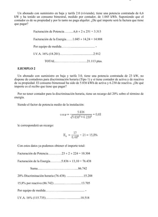 3-6                                                                                     Página 2 de 3



  Un abonado con suministro en baja y tarifa 2.0 (vivienda), tiene una potencia contratada de 6,6
kW y ha tenido un consumo bimestral, medido por contador, de 1.045 kWh. Suponiendo que el
contador es de su propiedad y por lo tanto no paga alquiler. ¿De qué importe será la factura que tiene
que pagar?

               Facturación de Potencia……....6,6 × 2 x 251 = 3.313

               Facturación de la Energía……1.045 × 14,24 = 14.888

               Por equipo de medida……….............................. -

               I.V.A. 16% (18.201)…………..........................2.912

                         TOTAL...………………….........21.113 ptas.

  EJEMPLO 2

   Un abonado con suministro en baja y tarifa 3.0, tiene una potencia contratada de 23 kW, no
dispone de contadores para discriminación horaria (Tipo 1) y sí tiene contador de activa y de reactiva
de su propiedad. El consumo bimensual ha sido de 5.836 kWh de activa y 6.230 de reactiva. ¿De qué
importe es el recibo que tiene que pagar?

  Por no tener contador para la discriminación horaria, tiene un recargo del 20% sobre el término de
energía.

  Siendo el factor de potencia medio de la instalación:




  le corresponderá un recargo:




  Con estos datos ya podemos obtener el importe total:

  Facturación de Potencia………….23 × 2 × 224 = 10.304

  Facturación de la Energía………..5.836 × 13,10 = 76.438

            Suma......………………………….....86.742

  20% Discriminación horaria (76.438). .....................15.288

  15,8% por reactiva (86.742) .............…….............13.705

  Por equipo de medida……………............................. -

  I.V.A. 16% (115.735)…………........…................18.518




file://C:Documents%20and%20SettingsgabrielEscritorioAAAELECTRICAS3-6....            28/03/2007
 