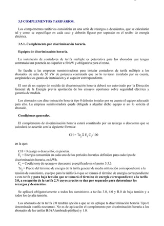 3-5                                                                                    Página 1 de 9




  3.5 COMPLEMENTOS TARIFARIOS.

   Los complementos tarifarios consistirán en una serie de recargos o descuentos, que se calcularán
tal y como se especifique en cada caso y deberán figurar por separado en el recibo de energía
eléctrica.

  3.5.1. Complemento por discriminación horaria.

  Equipos de discriminación horaria.

  La instalación de contadores de tarifa múltiple es potestativa para los abonados que tengan
contratada una potencia no superior a 50 kW y obligatoria para el resto.

  Se faculta a las empresas suministradoras para instalar contadores de tarifa múltiple a los
abonados de más de 50 kW de potencia contratada que no lo tuvieran instalado por su cuenta,
cargándoles los gastos de instalación y el alquiler correspondiente.

  El uso de un equipo de medida de discriminación horaria deberá ser autorizado por la Dirección
General de la Energía previa aportación de los ensayos oportunos sobre seguridad eléctrica y
garantía de medida.

  Los abonados con discriminación horaria tipo 0 deberán instalar por su cuenta el equipo adecuado
para ello. La empresa suministradora queda obligada a alquilar dicho equipo si así lo solicita el
abonado.

  Condiciones generales.

  El complemento de discriminación horaria estará constituido por un recargo o descuento que se
calculará de acuerdo con la siguiente fórmula:

                                        CH = Tej Σ Ei Ci /100

en la que:

   CH = Recargo o descuento, en pesetas.
   Ei = Energía consumida en cada uno de los períodos horarios definidos para cada tipo de
discriminación horaria, en kWh.
   Ci = Coeficiente de recargo o descuento especificado en el punto 3.5.3.
   Tej = Precio del término de energía de la tarifa general de media utilización correspondiente a la
tensión de suministro, excepto para la tarifa G-4 que se tomará el término de energía correspondiente
a esta tarifa y para baja tensión que se tomará el término de energía correspondiente a la tarifa
3.0, a excepción de la tarifa 2.N cuyos precios se dan por separado para determinar los
recargos y descuentos.

  Se aplicará obligatoriamente a todos los suministros a tarifas 3.0, 4.0 y R.0 de baja tensión y a
todos los de alta tensión.

  Los abonados de la tarifa 2.0 tendrán opción a que se les aplique la discriminación horaria Tipo 0
denominada «tarifa nocturna». No es de aplicación el complemento por discriminación horaria a los
abonados de las tarifas B.0 (Alumbrado público) y 1.0.




file://C:Documents%20and%20SettingsgabrielEscritorioAAAELECTRICAS3-5....           28/03/2007
 