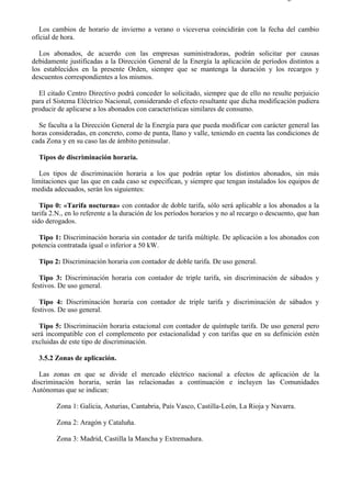 3-5                                                                                       Página 2 de 9



   Los cambios de horario de invierno a verano o viceversa coincidirán con la fecha del cambio
oficial de hora.

   Los abonados, de acuerdo con las empresas suministradoras, podrán solicitar por causas
debidamente justificadas a la Dirección General de la Energía la aplicación de períodos distintos a
los establecidos en la presente Orden, siempre que se mantenga la duración y los recargos y
descuentos correspondientes a los mismos.

  El citado Centro Directivo podrá conceder lo solicitado, siempre que de ello no resulte perjuicio
para el Sistema Eléctrico Nacional, considerando el efecto resultante que dicha modificación pudiera
producir de aplicarse a los abonados con características similares de consumo.

  Se faculta a la Dirección General de la Energía para que pueda modificar con carácter general las
horas consideradas, en concreto, como de punta, llano y valle, teniendo en cuenta las condiciones de
cada Zona y en su caso las de ámbito peninsular.

  Tipos de discriminación horaria.

   Los tipos de discriminación horaria a los que podrán optar los distintos abonados, sin más
limitaciones que las que en cada caso se especifican, y siempre que tengan instalados los equipos de
medida adecuados, serán los siguientes:

   Tipo 0: «Tarifa nocturna» con contador de doble tarifa, sólo será aplicable a los abonados a la
tarifa 2.N., en lo referente a la duración de los períodos horarios y no al recargo o descuento, que han
sido derogados.

  Tipo 1: Discriminación horaria sin contador de tarifa múltiple. De aplicación a los abonados con
potencia contratada igual o inferior a 50 kW.

  Tipo 2: Discriminación horaria con contador de doble tarifa. De uso general.

   Tipo 3: Discriminación horaria con contador de triple tarifa, sin discriminación de sábados y
festivos. De uso general.

   Tipo 4: Discriminación horaria con contador de triple tarifa y discriminación de sábados y
festivos. De uso general.

   Tipo 5: Discriminación horaria estacional con contador de quíntuple tarifa. De uso general pero
será incompatible con el complemento por estacionalidad y con tarifas que en su definición estén
excluidas de este tipo de discriminación.

  3.5.2 Zonas de aplicación.

   Las zonas en que se divide el mercado eléctrico nacional a efectos de aplicación de la
discriminación horaria, serán las relacionadas a continuación e incluyen las Comunidades
Autónomas que se indican:

        Zona 1: Galicia, Asturias, Cantabria, País Vasco, Castilla-León, La Rioja y Navarra.

        Zona 2: Aragón y Cataluña.

        Zona 3: Madrid, Castilla la Mancha y Extremadura.




file://C:Documents%20and%20SettingsgabrielEscritorioAAAELECTRICAS3-5....              28/03/2007
 