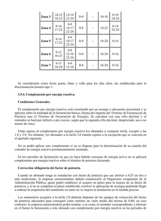 3-5                                                                                      Página 7 de 9



                               10-15    15-18                               0-10
                    Zona 3                        0-8       -     10-18
                               18-23    23-24                              18-24
                                         8-9
                               9-14                                         0-14
                    Zona 4              14-17     0-8       -     14-22
                               17-22                                       22-24
                                        22-24
                                         8-9
                               9-14
                    Zona 5              14-17     0-8       -     16-24     0-16
                               17-22
                                        22-24
                                         8-9
                               9-12
                    Zona 6              12-16     0-8       -     16-24     0-16
                               16-23
                                        23-24
                               9-13      8-9
                    Zona 7                        0-8       -     16-24     0-16
                               18-24    13-18




   Se considerarán como horas punta, llano y valle para los días altos, las establecidas para la
discriminación horaria tipo 3.

  3.5.4. Complemento por energía reactiva.

  Condiciones Generales.

  El complemento por energía reactiva está constituido por un recargo o descuento porcentual y se
aplicará sobre la totalidad de la facturación básica, (Suma del importe del Término de Facturación de
Potencia mas el Término de Facturación de Energía). Se calculará con una cifra decimal y el
redondeo se hará por defecto o por exceso, según que la segunda cifra decimal, despreciada, sea o no
menor de cinco.

   Están sujetos al complemento por energía reactiva los abonados a cualquier tarifa, excepto a las
1.0 y 2.0. No obstante, los abonados a la tarifa 2.0 estarán sujetos a la excepción que se concreta en
el apartado siguiente.

  No se podrá aplicar este complemento si no se dispone para la determinación de su cuantía del
contador de energía reactiva permanentemente instalado.

  En los períodos de facturación en que no haya habido consumo de energía activa no se aplicará
complemento por energía reactiva sobre el término de potencia facturado.

  Corrección obligatoria del factor de potencia.

   Cuando un abonado tenga su instalación con factor de potencia que sea inferior a 0,55 en tres o
más mediciones, la empresa suministradora deberá comunicarlo al Organismo competente de la
Administración Pública, quien podrá establecer al usuario un plazo para la mejora de su factor de
potencia, y si no se cumpliera el plazo establecido, resolver la aplicación de recargos pudiendo llegar
a ordenar la suspensión del suministro en tanto no se mejore la instalación en la medida precisa.

  Los suministros acogidos a la tarifa 2.0 deberán disponer de los equipos de corrección del factor
de potencia adecuados para conseguir como mínimo un valor medio del mismo de 0,80; en caso
contrario, la empresa suministradora podrá instalar, a su costa, el contador correspondiente y efectuar
en el futuro la facturación a este abonado con complemento por energía reactiva en los períodos de



file://C:Documents%20and%20SettingsgabrielEscritorioAAAELECTRICAS3-5....             28/03/2007
 