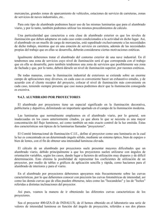 9-4                                                                                   Página 17 de 37



mercancías, grandes zonas de aparcamiento de vehículos, estaciones de servicio de carreteras, zonas
de servicios de naves industriales, etc..

  Para este tipo de alumbrado podremos hacer uso de las mismas luminarias que para el alumbrado
viario, y por lo tanto, también podremos utilizar los mismos procedimientos de cálculo.

   Una particularidad que caracteriza a esta clase de alumbrado exterior es que los niveles de
iluminación que deben adoptarse en cada caso están condicionados a la actividad en dicho lugar. Así,
el alumbrado en un muelle de carga de mercancías, está supeditado exclusivamente a las necesidades
de dicho trabajo, mientras que en una estación de servicio en carretera, además de las necesidades
propias del trabajo que en ellas se desarrolla, deberán considerarse ciertas motivaciones estéticas.

   Igualmente deberemos tratar el alumbrado del contorno exterior de una nave industrial. En él
tendremos una zona de servicios cuyo nivel de iluminación será el que corresponda con el trabajo
que en ella se desarrolle, pero también tendremos una zona de servicios que posiblemente sea zona
de fachada y que, por lo tanto, deberá dársele un nivel de iluminación superior, por razones estéticas.

   De todas maneras, como la iluminación industrial de exteriores se extiende sobre un enorme
campo de aplicaciones muy diversos, en cada caso es conveniente hacer un exhaustivo estudio, y de
acuerdo con el cliente receptor del proyecto, colocar el nivel de iluminación más conveniente en
cada caso, teniendo siempre presente que casi nunca podremos decir que la iluminación conseguida
es excesiva.

  9.4.3. ALUMBRADO POR PROYECTORES

  El alumbrado por proyectores tiene un especial significado en la iluminación decorativa,
publicitaria y deportiva, delimitando un importante apartado en el campo de la iluminación moderna.

  Las luminarias que normalmente empleamos en el alumbrado viario, por lo general, son
inadecuadas en los casos anteriormente citados, ya que ahora lo que se necesita es una mayor
concentración del flujo luminoso, así como también un más exacto control de la luz emitida. Estas
dos características son típicas de la luminarias llamadas "proyectores".

   El Comité Internacional de Iluminación C.I.E., define al proyector como una luminaria en la cual
la luz es concentrada en un determinado ángulo sólido, mediante un sistema óptico, bien de espejos o
bien de lentes, con el fin de obtener una intensidad luminosa elevada.

   El cálculo de un alumbrado por proyectores suele presentar mayores dificultades que un
alumbrado viario, debido principalmente a que los proyectores suelen utilizarse con ángulos de
orientación variables, según los casos, dando lugar a factores de utilización muy dispares y de difícil
determinación. Esto elimina la posibilidad de representar los coeficientes de utilización de un
proyector, por medio de tablas o gráficos de aplicación sencilla y rápida, como hacíamos para el
alumbrado de interiores y para el viario.

   En el alumbrado por proyectores deberemos apoyarnos más frecuentemente sobre las curvas
características, por lo que deberemos conocer con precisión las curvas fotométricas de intensidad, así
como las demás curvas que de ellas pueden obtenerse, tales como las "Isocandelas" y las de "Isolux"
referidas a distintas inclinaciones del proyector.

  Así pues, veamos la manera de ir obteniendo las diferentes curvas características de los
proyectores.

  Sea el proyector 400-IZA-D de INDALUX; de él hemos obtenido en el laboratorio una serie de
valores de intensidad luminosa en función del ángulo de proyección, referidos a sus dos planos



file://C:Documents%20and%20SettingsgabrielEscritorioAAAELECTRICAS9-4....             28/03/2007
 