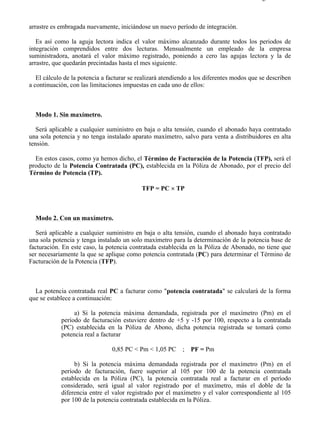 3-4                                                                                      Página 2 de 3



arrastre es embragada nuevamente, iniciándose un nuevo período de integración.

   Es así como la aguja lectora indica el valor máximo alcanzado durante todos los periodos de
integración comprendidos entre dos lecturas. Mensualmente un empleado de la empresa
suministradora, anotará el valor máximo registrado, poniendo a cero las agujas lectora y la de
arrastre, que quedarán precintadas hasta el mes siguiente.

   El cálculo de la potencia a facturar se realizará atendiendo a los diferentes modos que se describen
a continuación, con las limitaciones impuestas en cada uno de ellos:



  Modo 1. Sin maxímetro.

   Será aplicable a cualquier suministro en baja o alta tensión, cuando el abonado haya contratado
una sola potencia y no tenga instalado aparato maxímetro, salvo para venta a distribuidores en alta
tensión.

  En estos casos, como ya hemos dicho, el Término de Facturación de la Potencia (TFP), será el
producto de la Potencia Contratada (PC), establecida en la Póliza de Abonado, por el precio del
Término de Potencia (TP).

                                            TFP = PC × TP



  Modo 2. Con un maxímetro.

   Será aplicable a cualquier suministro en baja o alta tensión, cuando el abonado haya contratado
una sola potencia y tenga instalado un solo maxímetro para la determinación de la potencia base de
facturación. En este caso, la potencia contratada establecida en la Póliza de Abonado, no tiene que
ser necesariamente la que se aplique como potencia contratada (PC) para determinar el Término de
Facturación de la Potencia (TFP).



  La potencia contratada real PC a facturar como "potencia contratada" se calculará de la forma
que se establece a continuación:

                 a) Si la potencia máxima demandada, registrada por el maxímetro (Pm) en el
            período de facturación estuviere dentro de +5 y -15 por 100, respecto a la contratada
            (PC) establecida en la Póliza de Abono, dicha potencia registrada se tomará como
            potencia real a facturar

                                0,85 PC < Pm < 1,05 PC      ; PF = Pm

                 b) Si la potencia máxima demandada registrada por el maxímetro (Pm) en el
            período de facturación, fuere superior al 105 por 100 de la potencia contratada
            establecida en la Póliza (PC), la potencia contratada real a facturar en el período
            considerado, será igual al valor registrado por el maxímetro, más el doble de la
            diferencia entre el valor registrado por el maxímetro y el valor correspondiente al 105
            por 100 de la potencia contratada establecida en la Póliza.




file://C:Documents%20and%20SettingsgabrielEscritorioAAAELECTRICAS3-4....             28/03/2007
 