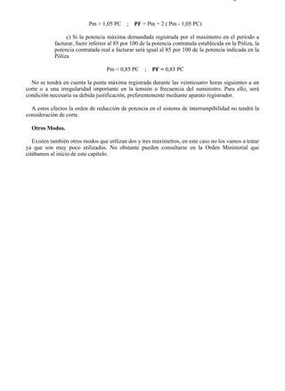 3-4                                                                                       Página 3 de 3



                           Pm > 1,05 PC     ; PF = Pm + 2 ( Pm - 1,05 PC)

                 c) Si la potencia máxima demandada registrada por el maxímetro en el período a
            facturar, fuere inferior al 85 por 100 de la potencia contratada establecida en la Póliza, la
            potencia contratada real a facturar será igual al 85 por 100 de la potencia indicada en la
            Póliza

                                   Pm < 0,85 PC      ;   PF = 0,85 PC

  No se tendrá en cuenta la punta máxima registrada durante las veinticuatro horas siguientes a un
corte o a una irregularidad importante en la tensión o frecuencia del suministro. Para ello, será
condición necesaria su debida justificación, preferentemente mediante aparato registrador.

  A estos efectos la orden de reducción de potencia en el sistema de interrumpibilidad no tendrá la
consideración de corte.

  Otros Modos.

   Existen también otros modos que utilizan dos y tres maxímetros, en este caso no los vamos a tratar
ya que son muy poco utilizados. No obstante pueden consultarse en la Orden Ministerial que
citábamos al inicio de este capítulo.




file://C:Documents%20and%20SettingsgabrielEscritorioAAAELECTRICAS3-4....               28/03/2007
 