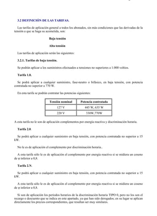 3-2                                                                                     Página 1 de 3




  3.2 DEFINICIÓN DE LAS TARIFAS.

   Las tarifas de aplicación general a todos los abonados, sin más condiciones que las derivadas de la
tensión a que se haga su acometida, son:

                            Baja tensión

                            Alta tensión

  Las tarifas de aplicación serán las siguientes:

  3.2.1. Tarifas de baja tensión.

  Se podrán aplicar a los suministros efectuados a tensiones no superiores a 1.000 voltios.

  Tarifa 1.0.

  Se podrá aplicar a cualquier suministro, fase-neutro o bifásico, en baja tensión, con potencia
contratada no superior a 770 W.

  En esta tarifa se podrán contratar las potencias siguientes:

                            Tensión nominal          Potencia contratada
                                  127 V                  445 W, 635 W
                                  220 V                   330W,770W

A esta tarifa no le son de aplicación complementos por energía reactiva y discriminación horaria.

  Tarifa 2.0.

  Se podrá aplicar a cualquier suministro en baja tensión, con potencia contratada no superior a 15
kW.

  No le es de aplicación el complemento por discriminación horaria..

  A esta tarifa sólo le es de aplicación el complemento por energía reactiva si se midiera un coseno
de ϕ inferior a 0,8.

  Tarifa 2.N.

  Se podrá aplicar a cualquier suministro en baja tensión, con potencia contratada no superior a 15
kW.

  A esta tarifa sólo le es de aplicación el complemento por energía reactiva si se midiera un coseno
de ϕ inferior a 0,8.

   Si son de aplicación los períodos horarios de la discriminación horaria TIPO 0, pero no los son el
recargo o descuento que se indica en este apartado, ya que han sido derogados; en su lugar se aplican
directamente los precios correspondientes, que resultan ser muy similares.




file://C:Documents%20and%20SettingsgabrielEscritorioAAAELECTRICAS3-2....            28/03/2007
 
