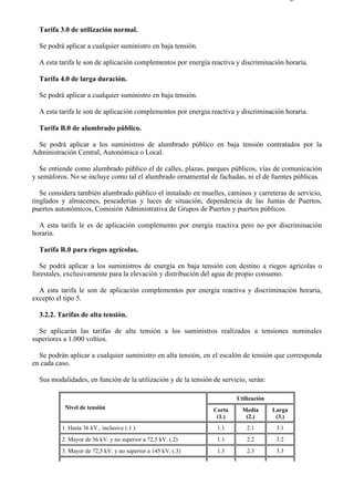 3-2                                                                                      Página 2 de 3



  Tarifa 3.0 de utilización normal.

  Se podrá aplicar a cualquier suministro en baja tensión.

  A esta tarifa le son de aplicación complementos por energía reactiva y discriminación horaria.

  Tarifa 4.0 de larga duración.

  Se podrá aplicar a cualquier suministro en baja tensión.

  A esta tarifa le son de aplicación complementos por energía reactiva y discriminación horaria.

  Tarifa B.0 de alumbrado público.

  Se podrá aplicar a los suministros de alumbrado público en baja tensión contratados por la
Administración Central, Autonómica o Local.

   Se entiende como alumbrado público el de calles, plazas, parques públicos, vías de comunicación
y semáforos. No se incluye como tal el alumbrado ornamental de fachadas, ni el de fuentes públicas.

   Se considera también alumbrado público el instalado en muelles, caminos y carreteras de servicio,
tinglados y almacenes, pescaderías y luces de situación, dependencia de las Juntas de Puertos,
puertos autonómicos, Comisión Administrativa de Grupos de Puertos y puertos públicos.

  A esta tarifa le es de aplicación complemento por energía reactiva pero no por discriminación
horaria.

  Tarifa R.0 para riegos agrícolas.

   Se podrá aplicar a los suministros de energía en baja tensión con destino a riegos agrícolas o
forestales, exclusivamente para la elevación y distribución del agua de propio consumo.

  A esta tarifa le son de aplicación complementos por energía reactiva y discriminación horaria,
excepto el tipo 5.

  3.2.2. Tarifas de alta tensión.

  Se aplicarán las tarifas de alta tensión a los suministros realizados a tensiones nominales
superiores a 1.000 voltios.

  Se podrán aplicar a cualquier suministro en alta tensión, en el escalón de tensión que corresponda
en cada caso.

  Sus modalidades, en función de la utilización y de la tensión de servicio, serán:

                                                                        Utilización
           Nivel de tensión                                     Corta     Media       Larga
                                                                 (1.)      (2.)        (3.)
          1. Hasta 36 kV., inclusive (.1 )                       1.1        2.1        3.1
          2. Mayor de 36 kV. y no superior a 72,5 kV. (.2)       1.1        2.2        3.2
          3. Mayor de 72,5 kV. y no superior a 145 kV. (.3)      1.3        2.3        3.3




file://C:Documents%20and%20SettingsgabrielEscritorioAAAELECTRICAS3-2....                28/03/2007
 