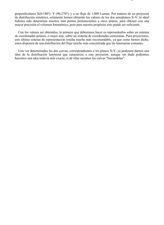 9-4                                                                                Página 18 de 37



perpendiculares X(0-180º)- Y (90-270º), y a un flujo de 1.000 Lumen. Por tratarse de un proyector
de distribución simétrica, solamente hemos obtenido los valores de los dos semiplanos X-Y; lo ideal
hubiera sido determinar muchos más puntos pertenecientes a otros planos, para obtener con una
mayor precisión el volumen fotométrico, pero para nuestro propósito esto puede ser suficiente.

   Con los valores así obtenidos, lo primero que deberemos hacer es representarlos sobre un sistema
de coordenadas polares, o mejor aún, sobre un sistema de coordenadas cartesianas. Para proyectores,
este último sistema de representación resulta mucho más recomendable, ya que como hemos dicho,
éstos disponen de una distribución del flujo mucho más concentrada que las luminarias comunes.

  Una vez determinadas las dos curvas, correspondientes a los planos X-Y, ya podemos darnos una
idea de la distribución luminosa que caracteriza a este proyector, aunque sin duda podremos
hacernos una idea todavía más exacta, si de ellas sacamos las curvas "Isocandelas".




file://C:Documents%20and%20SettingsgabrielEscritorioAAAELECTRICAS9-4....         28/03/2007
 