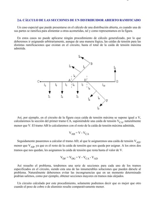 2-6                                                                                   Página 1 de 3




  2.6. CÁLCULO DE LAS SECCIONES DE UN DISTRIBUIDOR ABIERTO RAMIFICADO

  Un caso especial que puede presentarse en el cálculo de una distribución abierta, es cuando una de
sus partes se ramifica para alimentar a otras acometidas, tal y como representamos en la figura.

   En estos casos no puede aplicarse ningún procedimiento de cálculo generalizado, por lo que
deberemos ir asignando arbitrariamente, aunque de una manera lógica, las caídas de tensión para las
distintas ramificaciones que existan en el circuito, hasta el total de la caída de tensión máxima
admitida.




  Así, por ejemplo, en el circuito de la figura cuya caída de tensión máxima se supone igual a V,
calcularemos la sección del primer tramo CA, suponiéndole una caída de tensión VCA, naturalmente
menor que V. El tramo AB lo calcularemos con el resto de la caída de tensión máxima admitida,

                                           VAB = V - VCA

   Seguidamente pasaremos a calcular el tramo AD, al que le asignaremos una caída de tensión VAD,
menor que VAB, ya que es el resto de la caída de tensión que nos queda por asignar. A los otros dos
tramos que nos quedan, les asignamos la caída de tensión que resta hasta el valor de V.

                                    VDF = VDG = V - VCA - VAD

  Así resuelto el problema, tendremos una serie de secciones para cada uno de los tramos
especificados en el circuito, siendo esta una de las innumerables soluciones que pueden dársele al
problema. Naturalmente deberemos evitar las incongruencias que en un momento determinado
podrían salirnos, como por ejemplo, obtener secciones mayores en tramos más alejados.

  Un circuito calculado por este procedimiento, solamente podremos decir que es mejor que otro
cuando el peso de cobre o de aluminio resulte comparativamente menor.




file://C:Documents%20and%20SettingsgabrielEscritorioAAAELECTRICAS2-6....          28/03/2007
 
