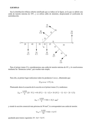 2-6                                                                                     Página 2 de 3



  EJEMPLO

  Sea la distribución trifásica abierta ramificada que se indica en la figura, en la que se admite una
caída de tensión máxima de 10V., y se utiliza cable de aluminio, despreciando el coeficiente de
autoinducción.




  Para el primer tramo CA, consideraremos una caída de tensión máxima de 6V, y lo resolveremos
mediante las "distancias cortas", por resultar más simple.



  Para ello, en primer lugar realicemos todos los productos I cos ϕ , obteniendo que:




  Planteando ahora la ecuación de la sección en el primer tramo CA, tendremos:




y siendo la sección comercial más próxima de 50 mm2, le corresponderá una caída de tensión:




quedando para tramos siguientes 10 - 4,4 = 5,6 V.



file://C:Documents%20and%20SettingsgabrielEscritorioAAAELECTRICAS2-6....            28/03/2007
 