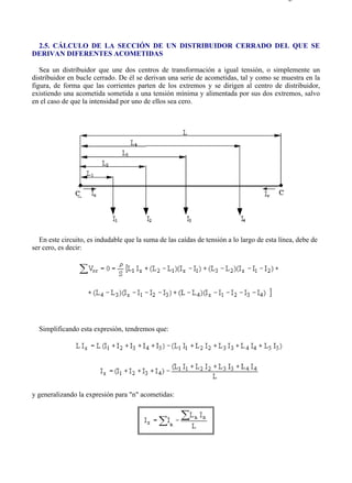 2-5                                                                                       Página 1 de 4




 2.5. CÁLCULO DE LA SECCIÓN DE UN DISTRIBUIDOR CERRADO DEL QUE SE
DERIVAN DIFERENTES ACOMETIDAS

   Sea un distribuidor que une dos centros de transformación a igual tensión, o simplemente un
distribuidor en bucle cerrado. De él se derivan una serie de acometidas, tal y como se muestra en la
figura, de forma que las corrientes parten de los extremos y se dirigen al centro de distribuidor,
existiendo una acometida sometida a una tensión mínima y alimentada por sus dos extremos, salvo
en el caso de que la intensidad por uno de ellos sea cero.




   En este circuito, es indudable que la suma de las caídas de tensión a lo largo de esta línea, debe de
ser cero, es decir:




  Simplificando esta expresión, tendremos que:




y generalizando la expresión para "n" acometidas:




file://C:Documents%20and%20SettingsgabrielEscritorioAAAELECTRICAS2-5....               28/03/2007
 