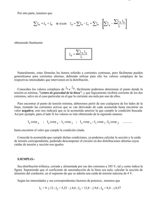 2-5                                                                                                 Página 2 de 4



  Por otra parte, tenemos que




obteniendo finalmente




   Naturalmente, estas fórmulas las hemos referido a corrientes continuas, pero fácilmente pueden
generalizarse para corrientes alternas, debiendo utilizar para ello los valores complejos de las
respectivas intensidades que intervienen en la distribución.

   Conocidos los valores complejos de e , fácilmente podremos determinar el punto donde la
tensión es mínima, "centro de gravedad de la línea", y que lógicamente recibirá corriente de los dos
extremos, salvo en el caso particular en el que la corriente sea nula por uno de ellos.

   Para encontrar el punto de tensión mínima, deberemos partir de uno cualquiera de los lados de la
línea, restando las corrientes activas que se van derivando de cada acometida hasta encontrar un
valor negativo; esto nos indicará que es la acometida anterior la que cumple la condición buscada.
Así por ejemplo, para el lado X los valores se irán obteniendo de la siguiente manera:

          Ix cosϕ x      ; Ix cosϕ x – I1 cosϕ 1 ; Ix cosϕ x - I1 cosϕ 1 -I2 cosϕ 2              ............

hasta encontrar el valor que cumple la condición citada.

  Conocida la acometida que cumple dichas condiciones, ya podemos calcular la sección y la caida
de tensión correspondiente, pudiendo descomponer el circuito en dos distribuciones abiertas cuyas
caídas de tensión y sección son iguales.



  EJEMPLO.-

   Sea distribución trifásica, cerrada y alimentada por sus dos extremos a 385 V, tal y como indica la
figura. Suponiendo que el coeficiente de autoinducción de la línea sea nulo, calcular la sección de
aluminio del conductor, en el supuesto de que se admita una caída de tensión máxima de 4 V.

  Según las intensidades y sus correspondientes factores de potencia , tenemos que

                      I1 = 9- j 12 ; I2 = 5,25 – j 4,6 ; I3 = 12,8 – j 9,6 ; I4 = 8,4 – j 8,57




file://C:Documents%20and%20SettingsgabrielEscritorioAAAELECTRICAS2-5....                         28/03/2007
 