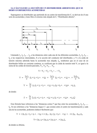 2-4                                                                                           Página 1 de 5



 2.4. CÁLCULO DE LA SECCIÓN DE UN DISTRIBUIDOR ABIERTO DEL QUE SE
DERIVAN DIFERENTES ACOMETIDAS

   Supongamos un distribuidor que partiendo de un centro de transformación C, se derivan de él una
serie de acometidas y tiene libre el extremo más alejado de C, "Distribuidor abierto".




   Llamando l1, l2, l3, ... ln, a las distancias entre cada una de las diferentes acometidas, I1, I2, I3, ...
In a las respectivas intensidades, S a la sección del conductor del distribuidor, y V a la caída de
tensión máxima admitida hasta la acometida mas alejada, In, tendremos que en el caso de un
distribuidor bifilar en corriente continua, se verificará que la caída de tensión total V, es igual a la
suma de las caídas de tensión parciales, V1, V2, V3, ... Vn.

                                        V = V1 + V2 + V3 + ... + Vn




de donde:




   Esta fórmula hace referencia a las "distancias cortas l" que hay entre las acometidas I1, I2, I3, .....
In. Si nos referimos a las "distancias largas L", que existen entre el centro de transformación y cada
una de las acometidas, podremos deducir fácilmente que:




de donde se obtiene,



file://C:Documents%20and%20SettingsgabrielEscritorioAAAELECTRICAS2-4....                  28/03/2007
 