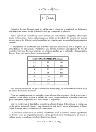 2-4                                                                                   Página 2 de 5




   Cualquiera de estas fórmulas puede ser válida para el cálculo de la sección de un distribuidor,
utilizando una u otra en función de la simplicidad que obtengamos al aplicarlas.

  Hemos supuesto un conductor de sección constante, lo cual determina una pérdida relativamente
grande en los primeros tramos del conductor, en donde las densidades de corriente son grandes,
mientras que en los últimos tramos las pérdidas son pequeñas, por ser pequeñas las densidades de
corriente.

   Si empleáramos un distribuidor con diferentes secciones, relacionadas con la magnitud de la
intensidad que por ellos circula, obtendríamos unas pérdidas mínimas y una reducción del peso del
conductor. Esto tiene dos inconvenientes: los empalmes que hay que ir realizando, y la necesidad de
disponer de un gran número de secciones comerciales.

                              SECCIONES COMERCIALES mm2
                               1.5              35               240
                               2.5              50               300
                                4               70               400
                                6               95               500
                               10               120              630
                               16               150
                               25               185

   Sólo en aquellos casos en los que la distribución es muy larga, se recomienda dividirla en dos o
tres tramos de secciones diferentes.

  Como los conductores están normalizados comercialmente, fijaremos su sección de acuerdo con el
conductor comercial más próximo al hallado, por exceso, comprobando que la densidad de corriente
que le corresponde, al principio de la línea, cumple el Reglamento.

   Una vez comprobada la densidad de corriente se calculará la caída de tensión que le corresponde
con la sección comercial elegida, y que naturalmente será menor, ya que el conductor lo hemos
elegido dentro de las secciones comerciales, por exceso.

   Las soluciones planteadas se han resuelto considerando líneas en continua. Veamos seguidamente
los distintos casos que se pueden plantear en alterna, partiendo de la fórmula general que nos da la
caída de tensión en una línea monofásica de corriente alterna




file://C:Documents%20and%20SettingsgabrielEscritorioAAAELECTRICAS2-4....          28/03/2007
 