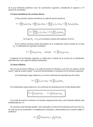 2-4                                                                                        Página 3 de 5



de la que fácilmente podremos sacar las conclusiones siguientes, extendiendo el supuesto a "n"
número de acometidas:

  1) Líneas monofásicas de corriente alterna

        a) Para corriente alterna monofásica, la caída de tensión resulta ser:




                    En la que Xu = ω £u es la reactancia unitaria del conductor en Ω /m.

        b) En muchas ocasiones puede prescindirse de la componente reactiva propia de la línea,
      £u= 0, obteniendo los siguientes resultados:




  Cualquiera de las fórmulas expuestas es válida para el cálculo de la sección de un distribuidor,
aplicando una u otra según las hipótesis planteadas.

  2) Líneas trifásicas

  Para el caso de líneas trifásicas, si la caída de tensión la referimos a una fase con respecto al hilo
neutro "caída de tensión simple", la sección del distribuidor se calculará con las fórmulas siguientes:

        a) Considerando cargas inductivas y un cierto coeficiente de autoinducción de la línea:




  b) Considerando cargas inductivas y un coeficiente de autoinducción de la línea despreciable:



                                                                         ;

 Si la caída de tensión la referimos a la tensión compuesta entre fases, estas fórmulas deberán estar
multiplicadas por √3.

   En ocasiones estas fórmulas pueden venir expresadas en función de la potencia activa por fase, Pa,
de cada una de las acometidas; si multiplicamos numerador y denominador por la tensión simple U,
tendremos:




file://C:Documents%20and%20SettingsgabrielEscritorioAAAELECTRICAS2-4....               28/03/2007
 