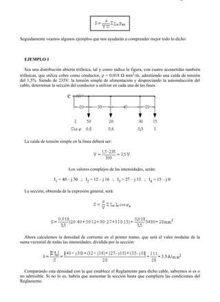 2-4                                                                                    Página 4 de 5




Seguidamente veamos algunos ejemplos que nos ayudarán a comprender mejor todo lo dicho:



  EJEMPLO 1

   Sea una distribución abierta trifásica, tal y como indica la figura, con cuatro acometidas también
trifásicas, que utiliza cobre como conductor, ρ = 0.018 Ω mm2/m, admitiendo una caída de tensión
del 1,5%. Siendo de 235V. la tensión simple de alimentación y despreciando la autoinducción del
cable, determinar la sección del conductor a utilizar en cada una de las fases.




  La caída de tensión simple en la línea deberá ser:




                           Los valores complejos de las intensidades, serán:

                   I1 = 40 – j 30 ; I2 = 12 – j 16 ; I3 = 27 – j 13 ; I4 = 15 – j 0

  La sección, obtenida de la expresión general, será:




  Ahora calculemos la densidad de corriente en el primer tramo, que será el valor modular de la
suma vectorial de todas las intensidades, dividida por la sección:




  Comparando esta densidad con la que establece el Reglamento para dicho cable, sabremos si es o
no admisible. Si no lo es, habría que aumentar la sección hasta que cumpliera las condiciones del
Reglamento.




file://C:Documents%20and%20SettingsgabrielEscritorioAAAELECTRICAS2-4....           28/03/2007
 
