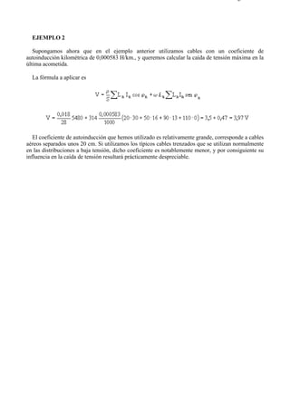 2-4                                                                                   Página 5 de 5




  EJEMPLO 2

   Supongamos ahora que en el ejemplo anterior utilizamos cables con un coeficiente de
autoinducción kilométrica de 0,000583 H/km., y queremos calcular la caída de tensión máxima en la
última acometida.

  La fórmula a aplicar es




   El coeficiente de autoinducción que hemos utilizado es relativamente grande, corresponde a cables
aéreos separados unos 20 cm. Si utilizamos los típicos cables trenzados que se utilizan normalmente
en las distribuciones a baja tensión, dicho coeficiente es notablemente menor, y por consiguiente su
influencia en la caída de tensión resultará prácticamente despreciable.




file://C:Documents%20and%20SettingsgabrielEscritorioAAAELECTRICAS2-4....          28/03/2007
 