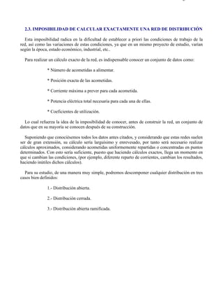 2-3                                                                                     Página 1 de 1




  2.3. IMPOSIBILIDAD DE CALCULAR EXACTAMENTE UNA RED DE DISTRIBUCIÓN

  Esta imposibilidad radica en la dificultad de establecer a priori las condiciones de trabajo de la
red, así como las variaciones de estas condiciones, ya que en un mismo proyecto de estudio, varían
según la época, estado económico, industrial, etc..

  Para realizar un cálculo exacto de la red, es indispensable conocer un conjunto de datos como:

               * Número de acometidas a alimentar.

               * Posición exacta de las acometidas.

               * Corriente máxima a prever para cada acometida.

               * Potencia eléctrica total necesaria para cada una de ellas.

               * Coeficientes de utilización.

  Lo cual refuerza la idea de la imposibilidad de conocer, antes de construir la red, un conjunto de
datos que en su mayoría se conocen después de su construcción.

   Suponiendo que conociésemos todos los datos antes citados, y considerando que estas redes suelen
ser de gran extensión, su cálculo sería larguísimo y enrevesado, por tanto será necesario realizar
cálculos aproximados, considerando acometidas uniformemente repartidas o concentradas en puntos
determinados. Con esto sería suficiente, puesto que haciendo cálculos exactos, llega un momento en
que si cambian las condiciones, (por ejemplo, diferente reparto de corrientes, cambian los resultados,
haciendo inútiles dichos cálculos).

  Para su estudio, de una manera muy simple, podremos descomponer cualquier distribución en tres
casos bien definidos:

               1.- Distribución abierta.

               2.- Distribución cerrada.

               3.- Distribución abierta ramificada.




file://C:Documents%20and%20SettingsgabrielEscritorioAAAELECTRICAS2-3....            28/03/2007
 