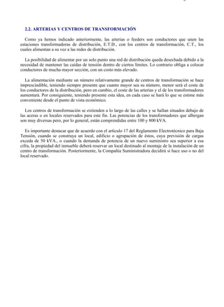 2-2                                                                                       Página 1 de 1




  2.2. ARTERIAS Y CENTROS DE TRANSFORMACIÓN

   Como ya hemos indicado anteriormente, las arterias o feeders son conductores que unen las
estaciones transformadoras de distribución, E.T.D., con los centros de transformación, C.T., los
cuales alimentan a su vez a las redes de distribución.

  La posibilidad de alimentar por un solo punto una red de distribución queda desechada debido a la
necesidad de mantener las caídas de tensión dentro de ciertos límites. Lo contrario obliga a colocar
conductores de mucha mayor sección, con un costo más elevado.

   La alimentación mediante un número relativamente grande de centros de transformación se hace
imprescindible, teniendo siempre presente que cuanto mayor sea su número, menor será el coste de
los conductores de la distribución, pero en cambio, el coste de las arterias y el de los transformadores
aumentará. Por consiguiente, teniendo presente esta idea, en cada caso se hará lo que se estime más
conveniente desde el punto de vista económico.

   Los centros de transformación se extienden a lo largo de las calles y se hallan situados debajo de
las aceras o en locales reservados para este fin. Las potencias de los transformadores que albergan
son muy diversas pero, por lo general, están comprendidas entre 100 y 800 kVA.

   Es importante destacar que de acuerdo con el artículo 17 del Reglamento Electrotécnico para Baja
Tensión, cuando se construya un local, edificio o agrupación de éstos, cuya previsión de cargas
exceda de 50 kVA., o cuando la demanda de potencia de un nuevo suministro sea superior a esa
cifra, la propiedad del inmueble deberá reservar un local destinado al montaje de la instalación de un
centro de transformación. Posteriormente, la Compañía Suministradora decidirá si hace uso o no del
local reservado.




file://C:Documents%20and%20SettingsgabrielEscritorioAAAELECTRICAS2-2....              28/03/2007
 