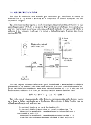 2-1                                                                                      Página 1 de 4




  2.1. REDES DE DISTRIBUCIÓN

   Las redes de distribución están formadas por conductores que, procedentes de centros de
transformación (C.T.), tienen la finalidad de ir alimentando las distintas acometidas que van
encontrando a su paso.

  Se denomina acometida a la parte de instalación comprendida entre la red de distribución y la caja
general de protección C.G.P. De la caja general de protección se deriva la línea o líneas repartidoras,
que van a parar al cuarto o cuartos de contadores, desde donde parten las derivaciones individuales a
cada una de las viviendas o locales, en cuya entrada se halla el interruptor de control de potencia
máxima, I.C.P.M.




   Todo este conjunto, cuya finalidad no es otra que la de suministrar la potencia eléctrica contratada
por cada uno de los abonados, debe reunir ciertos requisitos en lo que a caída de tensión se refiere,
ya que ésta deberá estar comprendida dentro de los límites establecidos del ± 7%; es decir, que si la
tensión nominal contratada es de 220V., los límites de variación máximos admitidos serán:

                            220 + 7% = 235,4 V      y   220 - 7% = 204.6 V

  Para poder cumplir esta exigencia, las caídas de tensión máxima admitidas en los distintos tramos
de la línea se hallan especificadas en el Reglamento Electrotécnico de Baja Tensión, para su
obligado cumplimiento. Así, tendremos que:

            * Acometidas derivadas de una red de distribución: 0.5%
            * Acometidas derivadas directamente de un centro de transformación: 5%
            * Líneas repartidoras destinadas a contadores instalados en forma individual o
            concentrados en planta: 1%
            * Líneas repartidoras destinadas a contadores totalmente concentrados: 0.5%
            * Derivaciones individuales con contadores instalados en forma individual o



file://C:Documents%20and%20SettingsgabrielEscritorioAAAELECTRICAS2-1....             28/03/2007
 