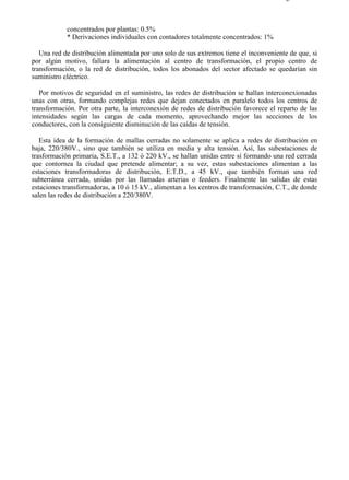 2-1                                                                                   Página 2 de 4



            concentrados por plantas: 0.5%
            * Derivaciones individuales con contadores totalmente concentrados: 1%

   Una red de distribución alimentada por uno solo de sus extremos tiene el inconveniente de que, si
por algún motivo, fallara la alimentación al centro de transformación, el propio centro de
transformación, o la red de distribución, todos los abonados del sector afectado se quedarían sin
suministro eléctrico.

   Por motivos de seguridad en el suministro, las redes de distribución se hallan interconexionadas
unas con otras, formando complejas redes que dejan conectados en paralelo todos los centros de
transformación. Por otra parte, la interconexión de redes de distribución favorece el reparto de las
intensidades según las cargas de cada momento, aprovechando mejor las secciones de los
conductores, con la consiguiente disminución de las caídas de tensión.

   Esta idea de la formación de mallas cerradas no solamente se aplica a redes de distribución en
baja, 220/380V., sino que también se utiliza en media y alta tensión. Así, las subestaciones de
trasformación primaria, S.E.T., a 132 ó 220 kV., se hallan unidas entre sí formando una red cerrada
que contornea la ciudad que pretende alimentar; a su vez, estas subestaciones alimentan a las
estaciones transformadoras de distribución, E.T.D., a 45 kV., que también forman una red
subterránea cerrada, unidas por las llamadas arterias o feeders. Finalmente las salidas de estas
estaciones transformadoras, a 10 ó 15 kV., alimentan a los centros de transformación, C.T., de donde
salen las redes de distribución a 220/380V.




file://C:Documents%20and%20SettingsgabrielEscritorioAAAELECTRICAS2-1....          28/03/2007
 