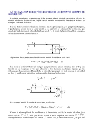 1-3                                                                                       Página 1 de 4




  1.3. COMPARACIÓN DE LOS PESOS DE COBRE DE LOS DISTINTOS SISTEMAS DE
DISTRIBUCIÓN

   Resulta de sumo interés la comparación de los pesos de cobre o aluminio que entrarán a la hora de
realizar un sistema de distribución, según los tres sistemas tradicionales: monofásico, trifásico en
triángulo y trifásico en estrella.

   Sea una distribución monofásica que alimenta a tres receptores iguales, por ejemplo tres lámparas,
y que tiene una tensión inicial U y una tensión en los receptores U´. Llamando I a la intensidad que
circula por cada lámpara, la intensidad de línea será I1 = 3 I, siendo S1 la sección del hilo conductor,
al que le corresponde una resistencia R1.




  Según estos datos, puede deducirse fácilmente la caída de tensión V en la línea:




   Sea ahora un sistema trifásico en triángulo que presenta una tensión inicial de línea E=U y una
tensión en los receptores E´=U´, para alimentar a tres lámparas exactamente iguales que las
utilizadas en el caso anterior. Llamando I a la intensidad que circula por cada lámpara, la intensidad
de línea I2 será la suma vectorial de las intensidades de dos de las lámparas




  En este caso, la caída de tensión V, entre fases, resultará ser:




  Cuando la alimentación de las tres lámparas la hagamos en estrella, la tensión inicial de línea
deberá ser de            , para que de esta forma al final tengamos una tensión                      ,
correspondiéndole a cada lámpara una tensión U´. En este caso, la intensidad de línea I3 es igual a la




file://C:Documents%20and%20SettingsgabrielEscritorioAAAELECTRICAS1-3....              28/03/2007
 