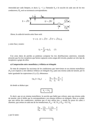 1-3                                                                                     Página 2 de 4



intensidad por cada lámpara, es decir, I3 = I, y llamando S3 a la sección de cada uno de los tres
conductores, R3 será su resistencia correspondiente.




  Ahora, la caída de tensión entre fases será:




y entre fase y neutro:




   Con estos datos de partida ya podemos comparar las tres distribuciones anteriores, teniendo
presente que los tres receptores que hemos supuesto como cargas del circuito, pueden ser otro tipo de
receptores o grupo de ellos:

  a) Comparación entre monofásica y trifásica en triángulo

   Se trata de comparar las secciones de los conductores que intervienen en un sistema monofásico
(S1) con respecto a otro idéntico trifásico en triángulo (S2), para una misma caída de tensión, por lo
tanto igualando las expresiones (1) y (2), obtenemos:




  de donde se deduce que:

                                                 S1 = 2 S2


   Es decir, que en un sistema monofásico, la sección que habrá que colocar, para una misma caída
de tensión, será el doble que la correspondiente a un sistema trifásico en triángulo. Bien es verdad,
que uno utiliza dos conductores, mientras que el otro utiliza tres, y siendo los pesos de cobre o
aluminio, que entran en cada una de las instalaciones, P1T = K 2 S1 y P2T = K 3 S2:




y por lo tanto:




file://C:Documents%20and%20SettingsgabrielEscritorioAAAELECTRICAS1-3....            28/03/2007
 
