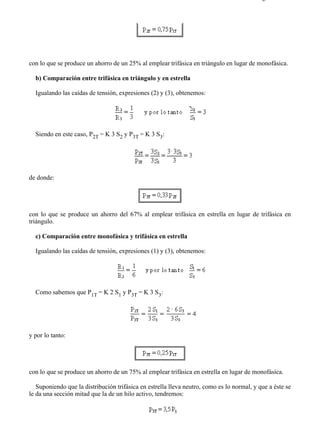 1-3                                                                                       Página 3 de 4




con lo que se produce un ahorro de un 25% al emplear trifásica en triángulo en lugar de monofásica.

  b) Comparación entre trifásica en triángulo y en estrella

  Igualando las caídas de tensión, expresiones (2) y (3), obtenemos:




  Siendo en este caso, P2T = K 3 S2 y P3T = K 3 S3:




de donde:




con lo que se produce un ahorro del 67% al emplear trifásica en estrella en lugar de trifásica en
triángulo.

  c) Comparación entre monofásica y trifásica en estrella

  Igualando las caídas de tensión, expresiones (1) y (3), obtenemos:




  Como sabemos que P1T = K 2 S1 y P3T = K 3 S3:




y por lo tanto:




con lo que se produce un ahorro de un 75% al emplear trifásica en estrella en lugar de monofásica.

   Suponiendo que la distribución trifásica en estrella lleva neutro, como es lo normal, y que a éste se
le da una sección mitad que la de un hilo activo, tendremos:




file://C:Documents%20and%20SettingsgabrielEscritorioAAAELECTRICAS1-3....              28/03/2007
 