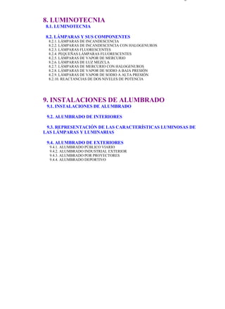 indice                                                                       Página 4 de 4



           8. LUMINOTECNIA
            8.1. LUMINOTECNIA

            8.2. LÁMPARAS Y SUS COMPONENTES
             8.2.1. LÁMPARAS DE INCANDESCENCIA
             8.2.2. LÁMPARAS DE INCANDESCENCIA CON HALOGENUROS
             8.2.3. LÁMPARAS FLUORESCENTES
             8.2.4. PEQUEÑAS LÁMPARAS FLUORESCENTES
             8.2.5. LÁMPARAS DE VAPOR DE MERCURIO
             8.2.6. LÁMPARAS DE LUZ MEZCLA
             8.2.7. LÁMPARAS DE MERCURIO CON HALOGENUROS
             8.2.8. LÁMPARAS DE VAPOR DE SODIO A BAJA PRESIÓN
             8.2.9. LÁMPARAS DE VAPOR DE SODIO A ALTA PRESIÓN
             8.2.10. REACTANCIAS DE DOS NIVELES DE POTENCIA




           9. INSTALACIONES DE ALUMBRADO
            9.1. INSTALACIONES DE ALUMBRADO

            9.2. ALUMBRADO DE INTERIORES

            9.3. REPRESENTACIÓN DE LAS CARACTERÍSTICAS LUMINOSAS DE
           LAS LÁMPARAS Y LUMINARIAS

            9.4. ALUMBRADO DE EXTERIORES
              9.4.1. ALUMBRADO PÚBLICO VIARIO
              9.4.2. ALUMBRADO INDUSTRIAL EXTERIOR
              9.4.3. ALUMBRADO POR PROYECTORES
              9.4.4. ALUMBRADO DEPORTIVO




file://C:Documents%20and%20SettingsgabrielEscritorioAAAELECTRICASindic... 28/03/2007
 