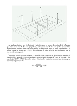 9-4                                                                                   Página 32 de 37




  Al igual que hicimos para el alumbrado viario, iniciemos el proceso determinando la influencia
que tiene cada uno de los seis proyectores, sobre cada uno de los seis puntos en cuestión.
Seguidamente, llevemos sobre las curvas Isolux el dibujo de la pista de tenis, naturalmente a la
misma escala de las curvas, 31/10, y determinemos el valor del nivel de iluminación que le
corresponde a cada punto.

   Puesto que se trata de curvas referidas a 1 metro de altura y a 1.000 Lm., y el caso que tratamos de
resolver utiliza postes de 10 metros de altura y proyectores con lámparas de vapor de mercurio a alta
presión de 400 W. (47.000 Lm.), los valores obtenidos los multiplicaremos por una constante de
corrección cuyo valor será:




file://C:Documents%20and%20SettingsgabrielEscritorioAAAELECTRICAS9-4....             28/03/2007
 