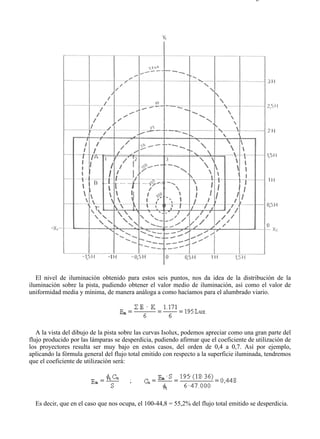 9-4                                                                                  Página 34 de 37




   El nivel de iluminación obtenido para estos seis puntos, nos da idea de la distribución de la
iluminación sobre la pista, pudiendo obtener el valor medio de iluminación, así como el valor de
uniformidad media y mínima, de manera análoga a como hacíamos para el alumbrado viario.




   A la vista del dibujo de la pista sobre las curvas Isolux, podemos apreciar como una gran parte del
flujo producido por las lámparas se desperdicia, pudiendo afirmar que el coeficiente de utilización de
los proyectores resulta ser muy bajo en estos casos, del orden de 0,4 a 0,7. Así por ejemplo,
aplicando la fórmula general del flujo total emitido con respecto a la superficie iluminada, tendremos
que el coeficiente de utilización será:




  Es decir, que en el caso que nos ocupa, el 100-44,8 = 55,2% del flujo total emitido se desperdicia.




file://C:Documents%20and%20SettingsgabrielEscritorioAAAELECTRICAS9-4....            28/03/2007
 