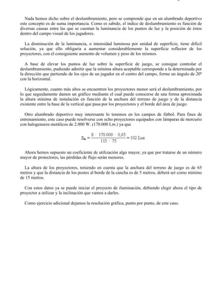 9-4                                                                                 Página 35 de 37



   Nada hemos dicho sobre el deslumbramiento, pero se comprende que en un alumbrado deportivo
este concepto es de suma importancia. Como es sabido, el índice de deslumbramiento es función de
diversas causas entre las que se cuentan la luminancia de los puntos de luz y la posición de éstos
dentro del campo visual de los jugadores.

  La disminución de la luminancia, o intensidad luminosa por unidad de superficie, tiene difícil
solución, ya que ello obligaría a aumentar considerablemente la superficie reflector de los
proyectores, con el consiguiente aumento de volumen y peso de los mismos.

   A base de elevar los puntos de luz sobre la superficie de juego, se consigue controlar el
deslumbramiento, pudiendo admitir que la mínima altura aceptable corresponde a la determinada por
la dirección que partiendo de los ojos de un jugador en el centro del campo, forme un ángulo de 20º
con la horizontal.

   Lógicamente, cuanto más altos se encuentren los proyectores menor será el deslumbramiento, por
lo que seguidamente damos un gráfico mediante el cual puede conocerse de una forma aproximada
la altura mínima de instalación en función de la anchura del terreno de juego y de la distancia
existente entre la base de la vertical que pasa por los proyectores y el borde del área de juego.

  Otro alumbrado deportivo muy interesante lo tenemos en los campos de fútbol. Para fines de
entrenamiento, este caso puede resolverse con ocho proyectores equipados con lámparas de mercurio
con halogenuros metálicos de 2.000 W. (170.000 Lm.) ya que




 Ahora hemos supuesto un coeficiente de utilización algo mayor, ya que por tratarse de un número
mayor de protectores, las pérdidas de flujo serán menores.

  La altura de los proyectores, teniendo en cuenta que la anchura del terreno de juego es de 65
metros y que la distancia de los postes al borde de la cancha es de 5 metros, deberá ser como mínimo
de 15 metros.

  Con estos datos ya se puede iniciar el proyecto de iluminación, debiendo elegir ahora el tipo de
proyector a utilizar y la inclinación que vamos a darles.

  Como ejercicio adicional dejamos la resolución gráfica, punto por punto, de este caso.




file://C:Documents%20and%20SettingsgabrielEscritorioAAAELECTRICAS9-4....             28/03/2007
 