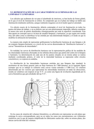 9-3                                                                                    Página 1 de 10




 9.3. REPRESENTACIÓN DE LAS CARACTERÍSTICAS LUMINOSAS DE LAS
LÁMPARAS Y LUMINARIAS

   Los cálculos que acabamos de ver para el alumbrado de interiores, se han hecho de forma global,
en lo que al nivel de iluminación se refiere. Se comprende que en el plano de trabajo no habrá una
iluminación totalmente uniforme, aunque realmente tengamos un nivel medio igual al calculado.

   Un cálculo exacto de la iluminación, debería contemplar el nivel de iluminación en todos los
puntos del plano de trabajo, y en su defecto, por ser esto prácticamente imposible, debería considerar
al menos una serie de puntos distribuidos estratégicamente por toda la superficie considerada. Esta
idea aporta un concepto nuevo a la hora de estudiar lámparas y luminarias, ya que según esto resulta
muy útil saber como se distribuye la luz emitida por una determinada lámpara y el modo en que la
modifica la utilización de luminarias.

  La manera más simple de representar gráficamente la distribución luminosa de una lámpara o de
un conjunto lámpara-luminaria, es a través de las curvas denominadas de "distribución luminosa" o
curvas "fotométricas de intensidades".

   En realidad, las curvas de distribución luminosa son la representación gráfica de las medidas de
las intensidades luminosas efectuadas en las infinitas direcciones que parten del centro de la lámpara
o luminaria. La determinación de cada uno de los puntos situados en un mismo plano se realiza
mediante coordenadas polares, el valor de la intensidad luminosa se representa sobre círculos
concéntricos y se expresa en candelas.

   La distribución de las intensidades luminosas emitidas por una lámpara tipo standard, la
mostramos de una forma general, para un flujo luminoso de 1.000 lúmenes, en la siguiente figura
(siempre que no se indique lo contrario estas curvas vienen referidas a 1.000 Lm.). El volumen
determinado por los vectores que representan las intensidades luminosas en todas las direcciones,
resulta ser simétrico con respecto al eje Y-Y´; es como una figura de revolución engendrada por la
curva fotométrica que gira alrededor del eje Y-Y´.




  En los casos de simetría del volumen fotométrico, es suficiente con representar un solo plano que
contenga la curva correspondiente, pero no en todos los casos nos encontraremos con volúmenes
simétricos, por lo que de manera simplificada los fabricantes suelen dar, sobre un mismo plano, dos
únicas curvas del total del volumen.




file://C:Documents%20and%20SettingsgabrielEscritorioAAAELECTRICAS9-3....            28/03/2007
 