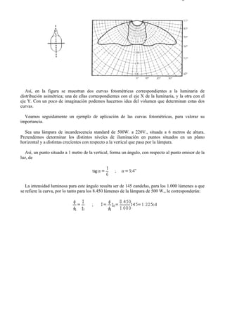 9-3                                                                                    Página 2 de 10




   Así, en la figura se muestran dos curvas fotométricas correspondientes a la luminaria de
distribución asimétrica; una de ellas correspondientes con el eje X de la luminaria, y la otra con el
eje Y. Con un poco de imaginación podemos hacernos idea del volumen que determinan estas dos
curvas.

  Veamos seguidamente un ejemplo de aplicación de las curvas fotométricas, para valorar su
importancia.

  Sea una lámpara de incandescencia standard de 500W. a 220V., situada a 6 metros de altura.
Pretendemos determinar los distintos niveles de iluminación en puntos situados en un plano
horizontal y a distintas crecientes con respecto a la vertical que pasa por la lámpara.

   Así, un punto situado a 1 metro de la vertical, forma un ángulo, con respecto al punto emisor de la
luz, de




   La intensidad luminosa para este ángulo resulta ser de 145 candelas, para los 1.000 lúmenes a que
se refiere la curva, por lo tanto para los 8.450 lúmenes de la lámpara de 500 W., le corresponderán:




file://C:Documents%20and%20SettingsgabrielEscritorioAAAELECTRICAS9-3....            28/03/2007
 