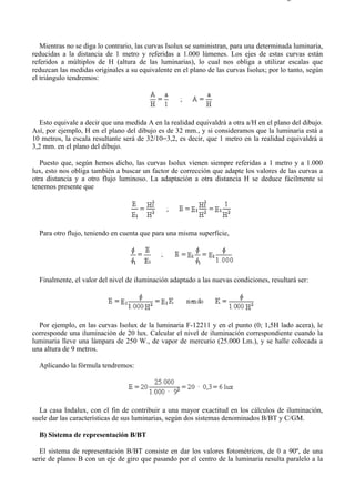 9-3                                                                                    Página 7 de 10




   Mientras no se diga lo contrario, las curvas Isolux se suministran, para una determinada luminaria,
reducidas a la distancia de 1 metro y referidas a 1.000 lúmenes. Los ejes de estas curvas están
referidos a múltiplos de H (altura de las luminarias), lo cual nos obliga a utilizar escalas que
reduzcan las medidas originales a su equivalente en el plano de las curvas Isolux; por lo tanto, según
el triángulo tendremos:




  Esto equivale a decir que una medida A en la realidad equivaldrá a otra a/H en el plano del dibujo.
Así, por ejemplo, H en el plano del dibujo es de 32 mm., y si consideramos que la luminaria está a
10 metros, la escala resultante será de 32/10=3,2, es decir, que 1 metro en la realidad equivaldrá a
3,2 mm. en el plano del dibujo.

   Puesto que, según hemos dicho, las curvas Isolux vienen siempre referidas a 1 metro y a 1.000
lux, esto nos obliga también a buscar un factor de corrección que adapte los valores de las curvas a
otra distancia y a otro flujo luminoso. La adaptación a otra distancia H se deduce fácilmente si
tenemos presente que




  Para otro flujo, teniendo en cuenta que para una misma superficie,




  Finalmente, el valor del nivel de iluminación adaptado a las nuevas condiciones, resultará ser:




  Por ejemplo, en las curvas Isolux de la luminaria F-12211 y en el punto (0; 1,5H lado acera), le
corresponde una iluminación de 20 lux. Calcular el nivel de iluminación correspondiente cuando la
luminaria lleve una lámpara de 250 W., de vapor de mercurio (25.000 Lm.), y se halle colocada a
una altura de 9 metros.

  Aplicando la fórmula tendremos:




  La casa Indalux, con el fin de contribuir a una mayor exactitud en los cálculos de iluminación,
suele dar las características de sus luminarias, según dos sistemas denominados B/BT y C/GM.

  B) Sistema de representación B/BT

   El sistema de representación B/BT consiste en dar los valores fotométricos, de 0 a 90º, de una
serie de planos B con un eje de giro que pasando por el centro de la luminaria resulta paralelo a la



file://C:Documents%20and%20SettingsgabrielEscritorioAAAELECTRICAS9-3....            28/03/2007
 