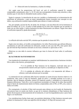 9-2                                                                                    Página 4 de 10



            h = Altura útil entre las luminarias y el plano de trabajo.

  Así, según sean las proporciones del local, así será el coeficiente espacial K, estando
comprendido, normalmente, entre 1 y 10. El valor uno corresponderá a locales muy estrechos y altos,
mientras que el valor diez lo obtendrán locales anchos y bajos.

   Según lo expuesto, la interrelación de estas tres variables es fundamental en la determinación del
coeficiente de utilización, y para un mejor entendimiento hemos resumido este concepto en seis
tablas, cuya utilización resultará imprescindible para obtener el citado coeficiente.

   Sea, por ejemplo, un local de 4m. de ancho, 6m. de largo y con una altura útil, de las luminarias al
plano de trabajo, de 2,2 m.; el techo se halla pintado de un color claro mientras que las paredes lo
están con un color medio, y utiliza luminarias de tubos fluorescentes con difusor. Según estos datos
el coeficiente espacial K, queda determinado:




  La reflexión del techo será del 50%, mientras que las paredes la tienen del 30%.

  Según estos tres datos, en la tabla correspondiente a los tubos fluorescentes que utilizan difusores,
encontramos el valor del coeficiente de utilización, siendo en este caso del 38%. Esto quiere decir
que del total del flujo luminoso utilizado en este local, solamente se aprovecha el 38%.

  Obsérvese en esta tabla la enorme influencia que tiene la forma del local sobre el coeficiente
espacial.

  B) FACTOR DE MANTENIMIENTO

  Una instalación de alumbrado no mantiene indefinidamente las características luminosas iniciales.
Ello se debe a dos factores, principalmente:

                     1º) A la pérdida de flujo luminoso de las lámparas, motivada tanto por el
                   envejecimiento natural como por el polvo y suciedad que se deposita en ellas.

                      2º) A la pérdida de reflexión del reflector o de transmisión del difusor o
                   refractor, motivada asímismo por la suciedad.

   La estimación de este coeficiente debe hacerse teniendo en cuenta diversos factores relativos a la
instalación, tales como el tipo de luminaria, grado de polvo y suciedad existente en la nave a
iluminar, tipo de lámparas utilizadas, número de limpiezas anuales y asiduidad en la reposición de
lámparas defectuosas. Todo ello y con la experiencia acumulada a lo largo de los años, hace posible
situar el factor de mantenimiento dentro de límites comprendidos entre el 80 y el 50%, tal y como se
indica en la tabla.

   Por consiguiente, al calcular el flujo total necesario para obtener un nivel medio de iluminación,
será preciso tener en cuenta este factor, ya que de lo contrario obtendríamos el flujo luminoso del
primer día de puesta en funcionamiento de la instalación, el cual iría degradándose poco a poco hasta
llegar a ser insuficiente.

  Las consideraciones hechas hasta aquí, nos permiten determinar el flujo luminoso necesario para
producir la iluminación E sobre una superficie útil de trabajo S. El flujo útil necesario será:




file://C:Documents%20and%20SettingsgabrielEscritorioAAAELECTRICAS9-2....             28/03/2007
 