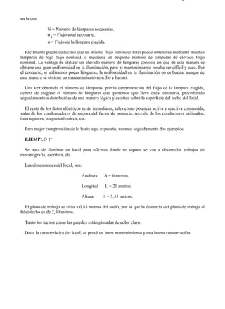9-2                                                                                     Página 7 de 10



en la que

               N = Número de lámparas necesarias.
               φ t = Flujo total necesario.
               φ = Flujo de la lámpara elegida.

   Fácilmente puede deducirse que un mismo flujo luminoso total puede obtenerse mediante muchas
lámparas de bajo flujo nominal, o mediante un pequeño número de lámparas de elevado flujo
nominal. La ventaja de utilizar un elevado número de lámparas consiste en que de esta manera se
obtiene una gran uniformidad en la iluminación, pero el mantenimiento resulta ser difícil y caro. Por
el contrario, si utilizamos pocas lámparas, la uniformidad en la iluminación no es buena, aunque de
esta manera se obtiene un mantenimiento sencillo y barato.

  Una vez obtenido el número de lámparas, previa determinación del flujo de la lámpara elegida,
deberá de elegirse el número de lámparas que queremos que lleve cada luminaria, procediendo
seguidamente a distribuirlas de una manera lógica y estética sobre la superficie del techo del local.

   El resto de los datos eléctricos serán inmediatos, tales como potencia activa y reactiva consumida,
valor de los condensadores de mejora del factor de potencia, sección de los conductores utilizados,
interruptores, magnetotérmicos, etc.

  Para mejor comprensión de lo hasta aquí expuesto, veamos seguidamente dos ejemplos.

  EJEMPLO 1º

 Se trata de iluminar un local para oficinas donde se supone se van a desarrollar trabajos de
mecanografía, escritura, etc.

  Las dimensiones del local, son:

                                  Anchura      A = 6 metros.

                                  Longitud     L = 20 metros.

                                  Altura      H = 3,35 metros.

   El plano de trabajo se sitúa a 0,85 metros del suelo, por lo que la distancia del plano de trabajo al
falso techo es de 2,50 metros.

  Tanto los techos como las paredes están pintadas de color claro.

  Dada la característica del local, se prevé un buen mantenimiento y una buena conservación.




file://C:Documents%20and%20SettingsgabrielEscritorioAAAELECTRICAS9-2....              28/03/2007
 