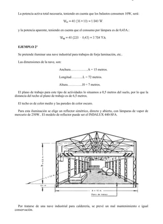 9-2                                                                                    Página 9 de 10



  La potencia activa total necesaria, teniendo en cuenta que los balastos consumen 10W, será:




  y la potencia aparente, teniendo en cuenta que el consumo por lámpara es de 0,43A.:




  EJEMPLO 2º

  Se pretende iluminar una nave industrial para trabajos de forja laminación, etc..

  Las dimensiones de la nave, son:

                                 Anchura…………….A = 15 metros.

                                 Longitud………..L = 72 metros.

                                 Altura…………..H = 7 metros.

   El plano de trabajo para este tipo de actividades lo situamos a 0,5 metros del suelo, por lo que la
distancia del techo al plano de trabajo es de 6,5 metros.

  El techo es de color medio y las paredes de color oscuro.

 Para esta iluminación se elige un reflector simétrico, directo y abierto, con lámparas de vapor de
mercurio de 250W.. El modelo de reflector puede ser el INDALUX 440-SFA.




  Por tratarse de una nave industrial para calderería, se prevé un mal mantenimiento e igual
conservación.



file://C:Documents%20and%20SettingsgabrielEscritorioAAAELECTRICAS9-2....            28/03/2007
 