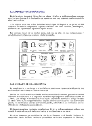 8-2                                                                                    Página 1 de 31




  8.2. LÁMPARAS Y SUS COMPONENTES

   Desde la primera lámpara de Edison, hace ya más de 100 años, se ha ido acumulando una gran
experiencia en el campo de la iluminación, que supone una parte muy importante en el conjunto de la
electricidad moderna.

   A lo largo de estos años se han descubierto nuevos tipos de lámparas a las que se han ido
adaptando una serie de componentes y aparatos auxiliares, tales como casquillos, portalámparas,
reactancias, etc. Seguidamente exponemos algunos de ellos.

  Las lámparas pueden ser de muchas clases, cada una de ellas con sus particularidades y
características específicas, que pasamos a estudiar con detalle.




  8.2.1. LÁMPARAS DE INCANDESCENCIA

  La incandescencia es un sistema en el que la luz se genera como consecuencia del paso de una
corriente eléctrica a través de un filamento conductor.

   Muchos han sido los materiales utilizados para la construcción de filamentos, pero en la actualidad
el material de uso exclusivo es el tungsteno o wolframio, cuya temperatura de fusión es del orden de
3.400 ºC. Con este tipo de filamentos se puede llegar a temperaturas normales de trabajo del orden
de 2.500 a 2.900 ºC, lo cual permite fabricar lámparas de incandescencia de una vida relativamente
grande, con rendimientos también relativamente grandes, sobre todo si los comparamos con los
obtenidos tan sólo hace unas cuantas décadas.

  El filamento entraría en combustión con el oxígeno del aire si no lo protegiéramos mediante una
ampolla de vidrio a la que se le ha hecho el vacío o se ha rellenado de un gas inerte.

  Un factor importante que condiciona la vida de un filamento, es el llamado "fenómeno de
evaporación". Dicho fenómeno consiste en que debido a las elevadas temperaturas del filamento,




file://C:Documents%20and%20SettingsgabrielEscritorioAAAELECTRICAS8-2....            28/03/2007
 