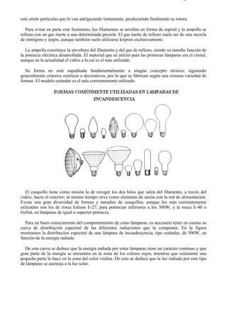 8-2                                                                                      Página 2 de 31



este emite partículas que lo van adelgazando lentamente, produciendo finalmente su rotura.

   Para evitar en parte este fenómeno, los filamentos se arrollan en forma de espiral y la ampolla se
rellena con un gas inerte a una determinada presión. El gas inerte de relleno suele ser de una mezcla
de nitrógeno y argón, aunque también suele utilizarse kripton exclusivamente.

   La ampolla constituye la envoltura del filamento y del gas de relleno, siendo su tamaño función de
la potencia eléctrica desarrollada. El material que se utilizó para las primeras lámparas era el cristal,
aunque en la actualidad el vidrio a la cal es el más utilizado.

   Su forma no está supeditada fundamentalmente a ningún concepto técnico, siguiendo
generalmente criterios estéticos o decorativos, por lo que se fabrican según una extensa variedad de
formas. El modelo estándar es el más corrientemente utilizado.




   El casquillo tiene como misión la de recoger los dos hilos que salen del filamento, a través del
vidrio, hacia el exterior; al mismo tiempo sirve como elemento de unión con la red de alimentación.
Existe una gran diversidad de formas y tamaños de casquillos, aunque los más corrientemente
utilizados son los de rosca Edison E-27, para potencias inferiores a los 300W, y la rosca E-40 o
Goliat, en lámparas de igual o superior potencia.

  Para un buen conocimiento del comportamiento de estas lámparas, es necesario tener en cuenta su
curva de distribución espectral de las diferentes radiaciones que la componen. En la figura
mostramos la distribución espectral de una lámpara de incandescencia, tipo estándar, de 500W, en
función de la energía radiada.

  De esta curva se deduce que la energía radiada por estas lámparas tiene un carácter continuo y que
gran parte de la energía se encuentra en la zona de los colores rojos, mientras que solamente una
pequeña parte lo hace en la zona del color violeta. De esto se deduce que la luz radiada por este tipo
de lámparas se asemeja a la luz solar.




file://C:Documents%20and%20SettingsgabrielEscritorioAAAELECTRICAS8-2....               28/03/2007
 